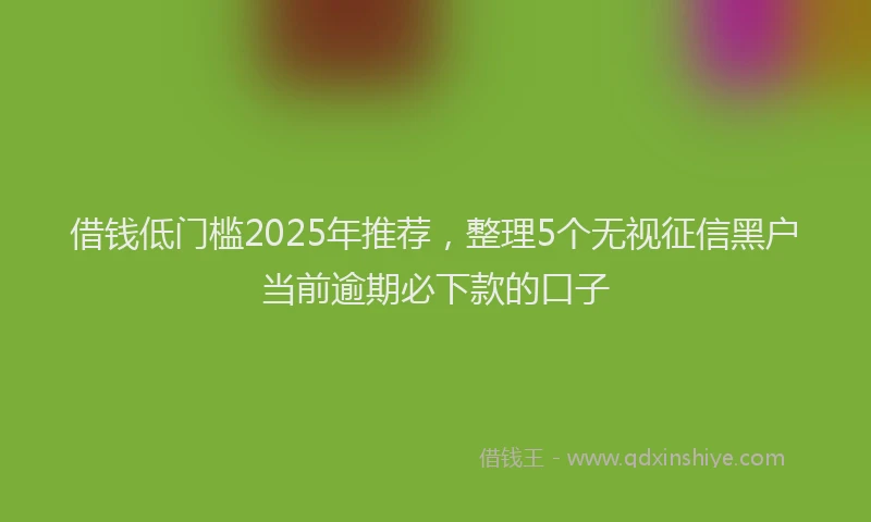 借钱低门槛2025年推荐，整理5个无视征信黑户当前逾期必下款的口子