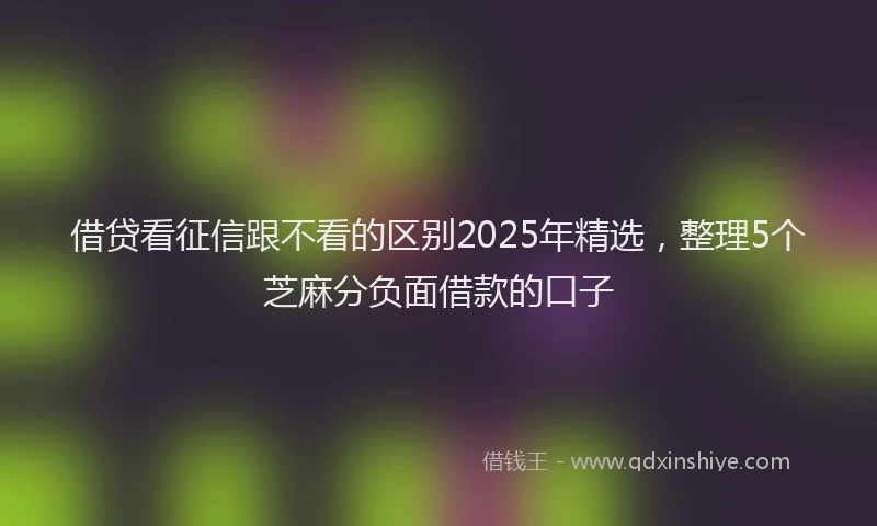 借贷看征信跟不看的区别2025年精选，整理5个芝麻分负面借款的口子