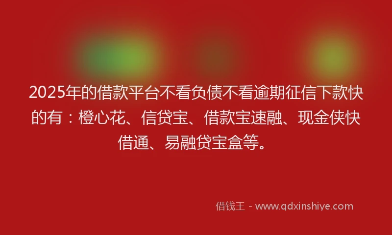 2025年的借款平台不看负债不看逾期征信下款快的有：橙心花、信贷宝、借款宝速融、现金侠快借通、易融贷宝盒等。