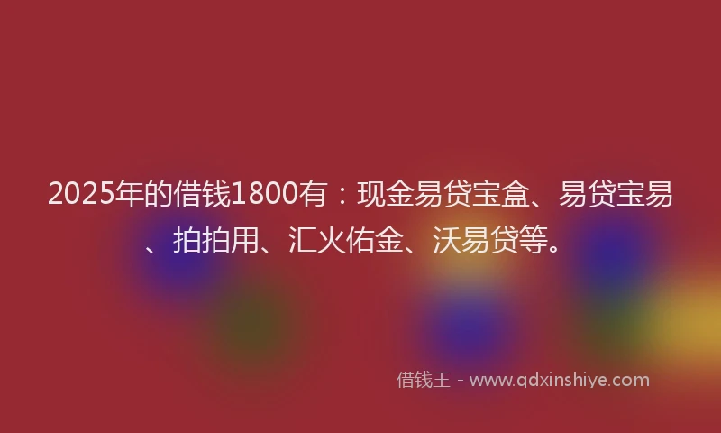 2025年的借钱1800有：现金易贷宝盒、易贷宝易、拍拍用、汇火佑金、沃易贷等。