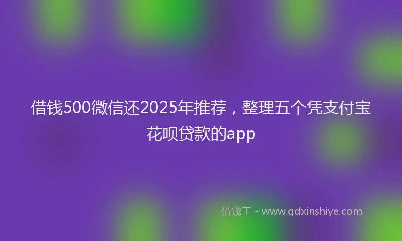 借钱500微信还2025年推荐，整理五个凭支付宝花呗贷款的app