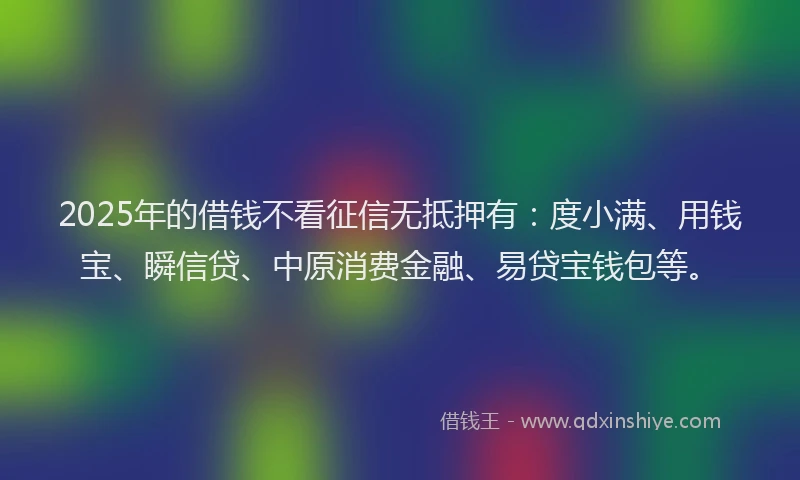 2025年的借钱不看征信无抵押有：度小满、用钱宝、瞬信贷、中原消费金融、易贷宝钱包等。