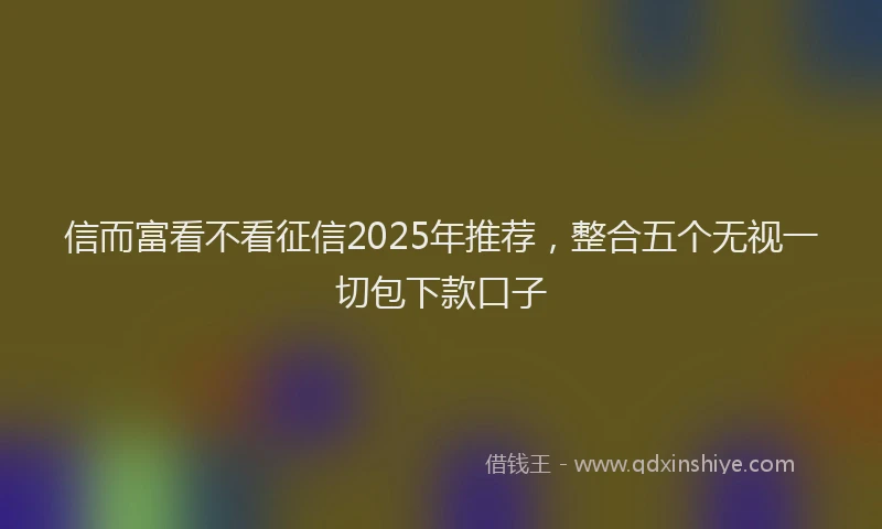 信而富看不看征信2025年推荐，整合五个无视一切包下款口子
