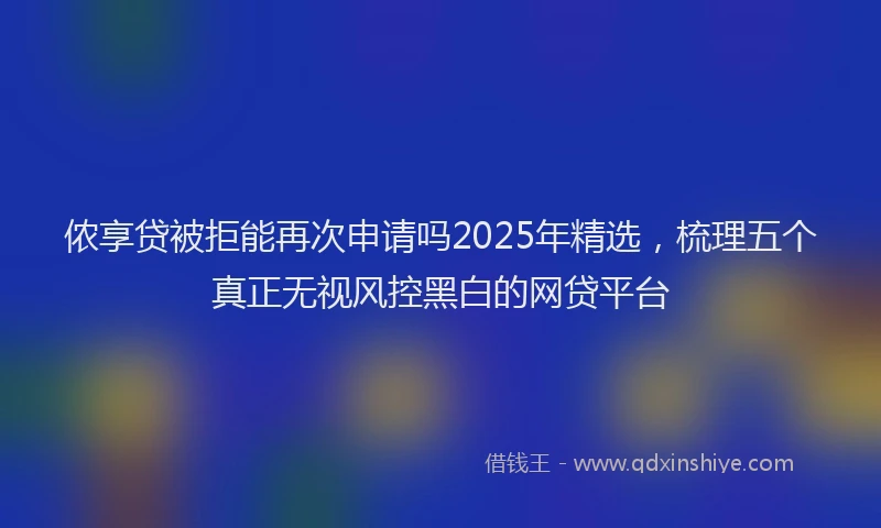 侬享贷被拒能再次申请吗2025年精选，梳理五个真正无视风控黑白的网贷平台