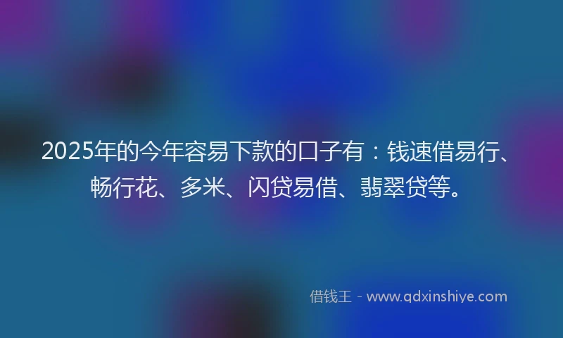 2025年的今年容易下款的口子有：钱速借易行、畅行花、多米、闪贷易借、翡翠贷等。
