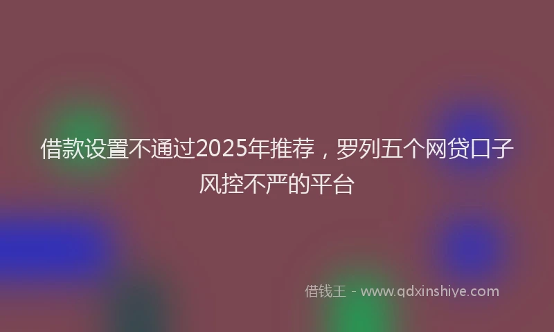 借款设置不通过2025年推荐，罗列五个网贷口子风控不严的平台