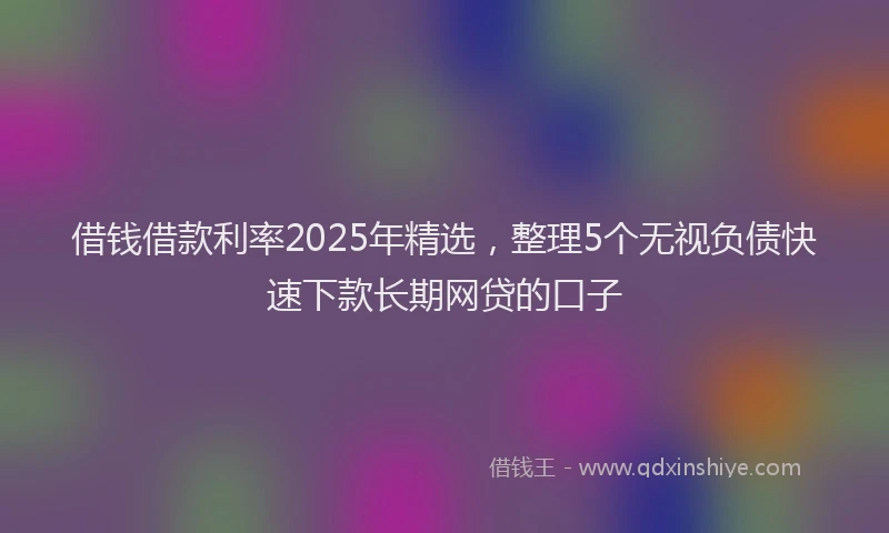 借钱借款利率2025年精选，整理5个无视负债快速下款长期网贷的口子