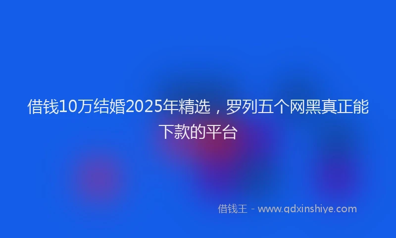 借钱10万结婚2025年精选，罗列五个网黑真正能下款的平台