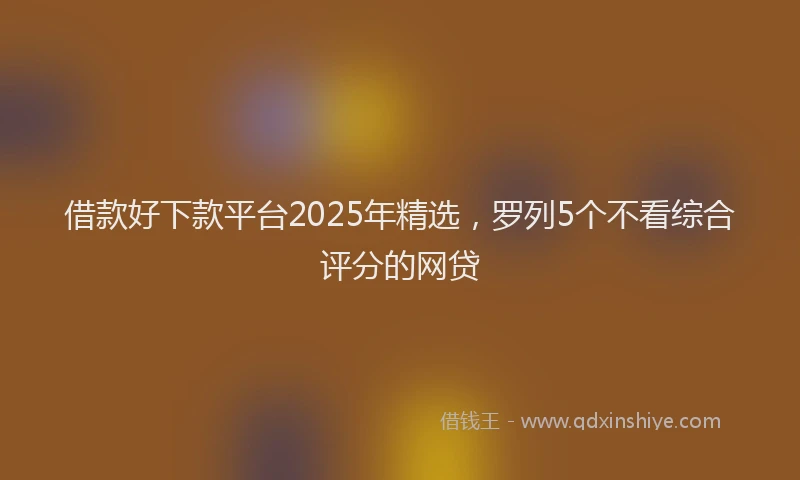 借款好下款平台2025年精选，罗列5个不看综合评分的网贷