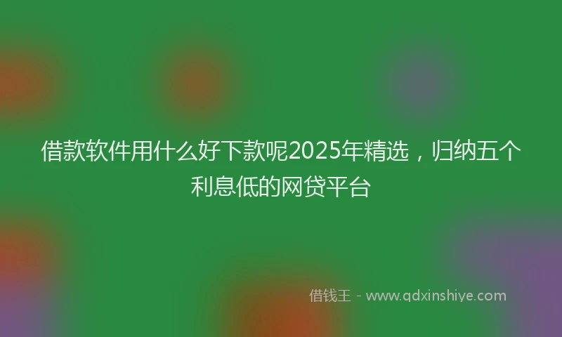 借款软件用什么好下款呢2025年精选，归纳五个利息低的网贷平台