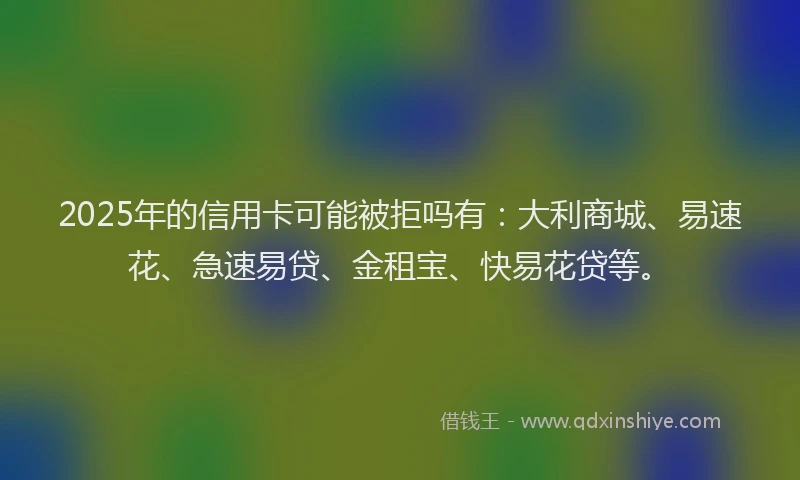 2025年的信用卡可能被拒吗有：大利商城、易速花、急速易贷、金租宝、快易花贷等。