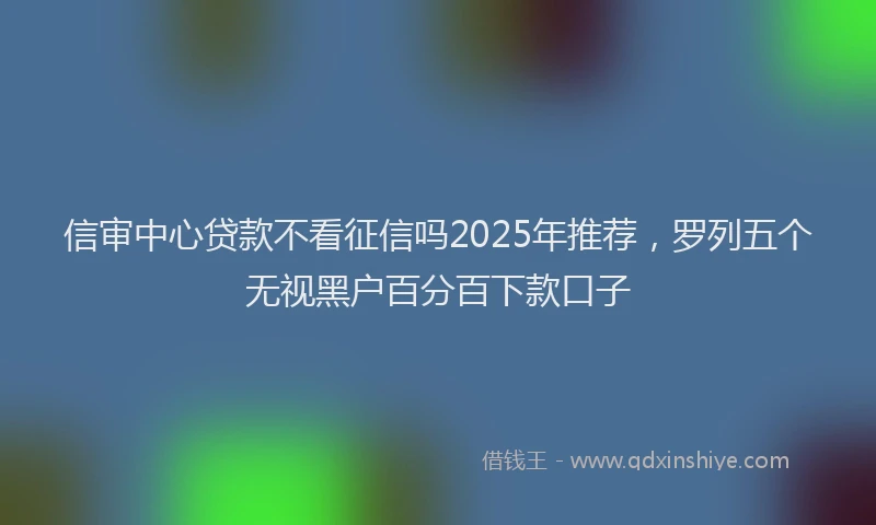 信审中心贷款不看征信吗2025年推荐，罗列五个无视黑户百分百下款口子