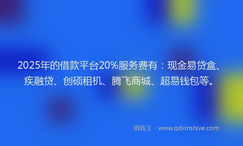 2025年的借款平台20%服务费有：现金易贷盒、疾融贷、创硕租机、腾飞商城、超易钱包等。