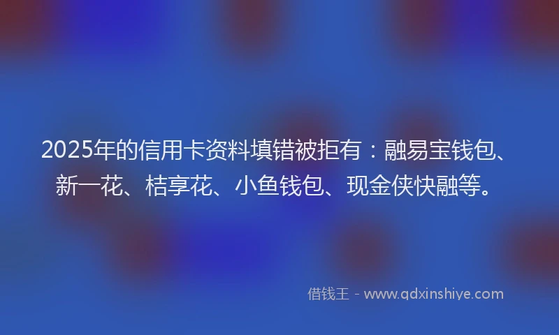2025年的信用卡资料填错被拒有：融易宝钱包、新一花、桔享花、小鱼钱包、现金侠快融等。
