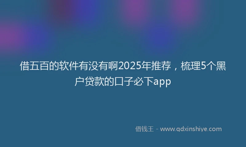 借五百的软件有没有啊2025年推荐，梳理5个黑户贷款的口子必下app