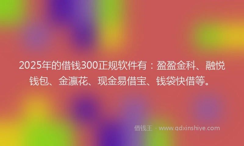 2025年的借钱300正规软件有：盈盈金科、融悦钱包、金瀛花、现金易借宝、钱袋快借等。