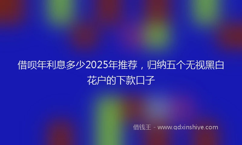 借呗年利息多少2025年推荐，归纳五个无视黑白花户的下款口子
