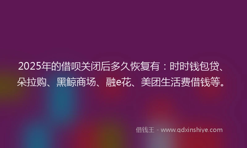 2025年的借呗关闭后多久恢复有：时时钱包贷、朵拉购、黑鲸商场、融e花、美团生活费借钱等。