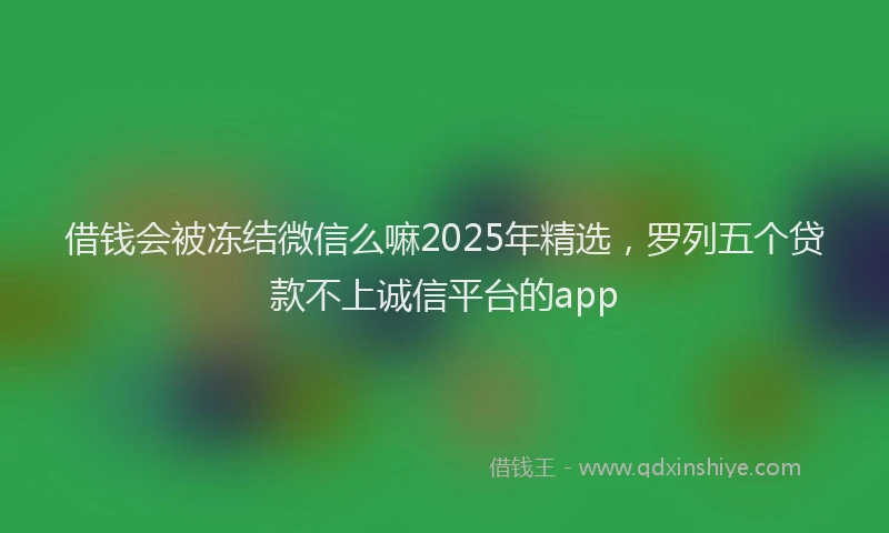 借钱会被冻结微信么嘛2025年精选，罗列五个贷款不上诚信平台的app