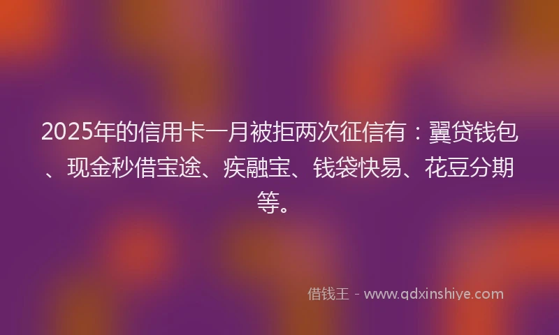 2025年的信用卡一月被拒两次征信有：翼贷钱包、现金秒借宝途、疾融宝、钱袋快易、花豆分期等。