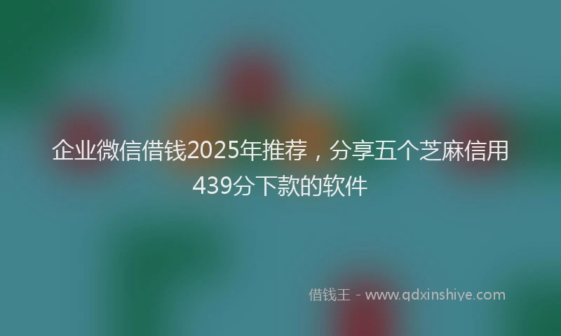 企业微信借钱2025年推荐，分享五个芝麻信用439分下款的软件