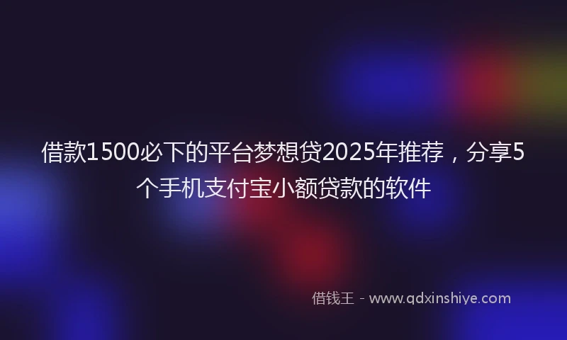 借款1500必下的平台梦想贷2025年推荐，分享5个手机支付宝小额贷款的软件
