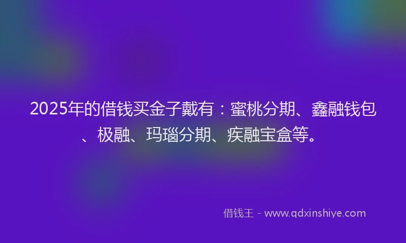 2025年的借钱买金子戴有：蜜桃分期、鑫融钱包、极融、玛瑙分期、疾融宝盒等。