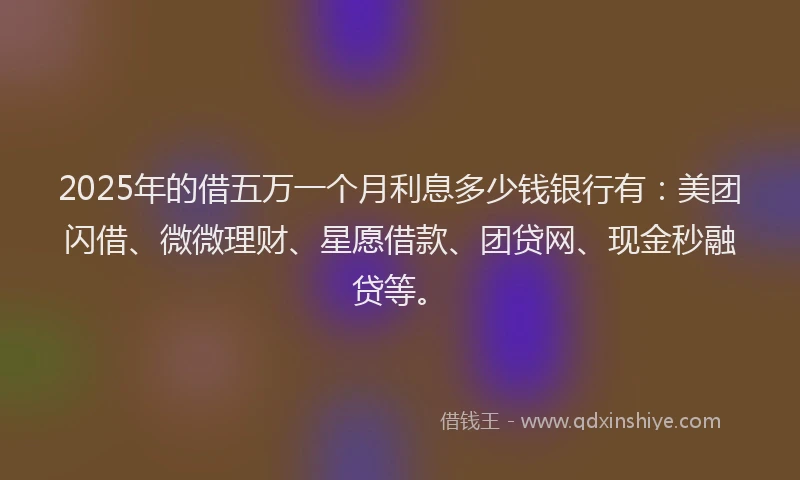 2025年的借五万一个月利息多少钱银行有：美团闪借、微微理财、星愿借款、团贷网、现金秒融贷等。
