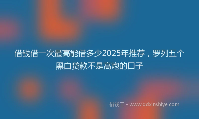 借钱借一次最高能借多少2025年推荐，罗列五个黑白贷款不是高炮的口子