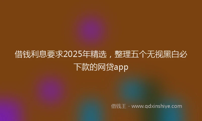 借钱利息要求2025年精选，整理五个无视黑白必下款的网贷app