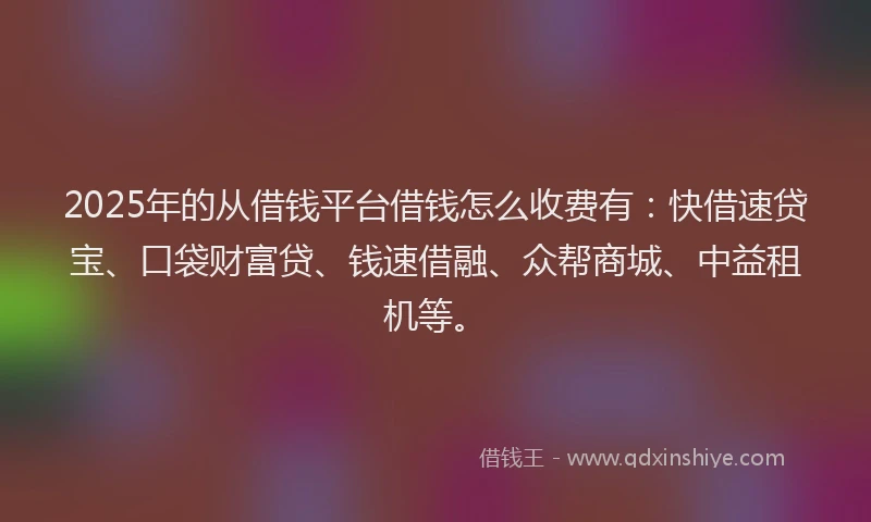2025年的从借钱平台借钱怎么收费有：快借速贷宝、口袋财富贷、钱速借融、众帮商城、中益租机等。