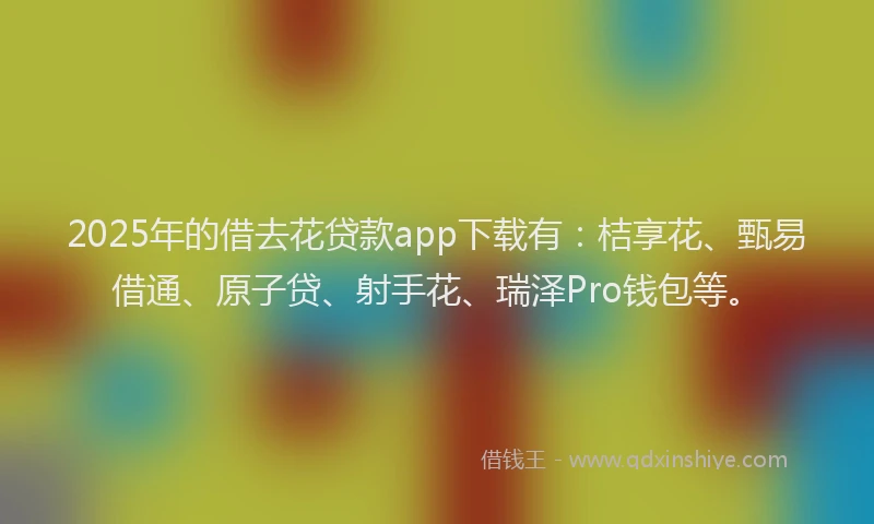 2025年的借去花贷款app下载有：桔享花、甄易借通、原子贷、射手花、瑞泽Pro钱包等。