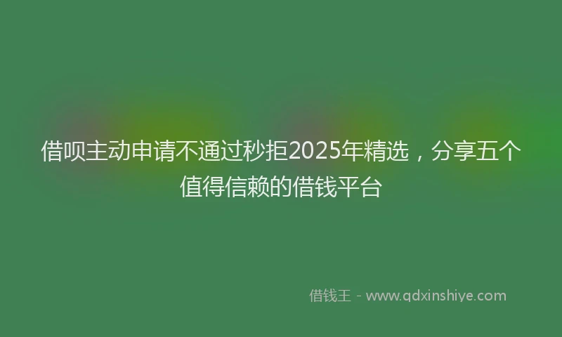 借呗主动申请不通过秒拒2025年精选，分享五个值得信赖的借钱平台