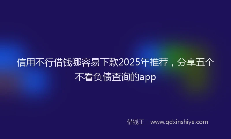 信用不行借钱哪容易下款2025年推荐，分享五个不看负债查询的app