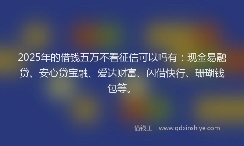 2025年的借钱五万不看征信可以吗有：现金易融贷、安心贷宝融、爱达财富、闪借快行、珊瑚钱包等。