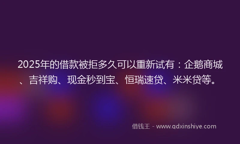 2025年的借款被拒多久可以重新试有：企鹅商城、吉祥购、现金秒到宝、恒瑞速贷、米米贷等。