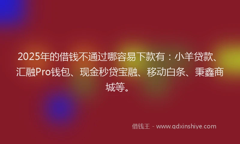 2025年的借钱不通过哪容易下款有：小羊贷款、汇融Pro钱包、现金秒贷宝融、移动白条、秉鑫商城等。