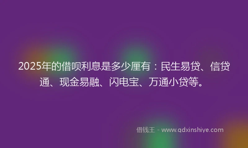 2025年的借呗利息是多少厘有：民生易贷、信贷通、现金易融、闪电宝、万通小贷等。