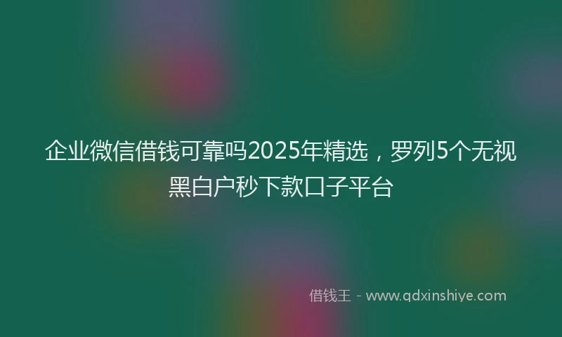 企业微信借钱可靠吗2025年精选，罗列5个无视黑白户秒下款口子平台