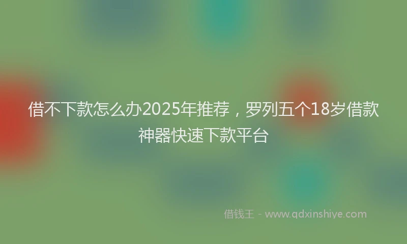 借不下款怎么办2025年推荐，罗列五个18岁借款神器快速下款平台