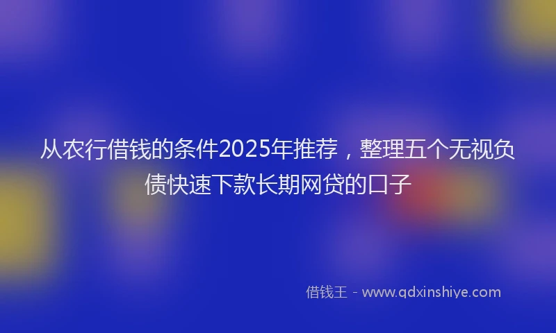 从农行借钱的条件2025年推荐，整理五个无视负债快速下款长期网贷的口子