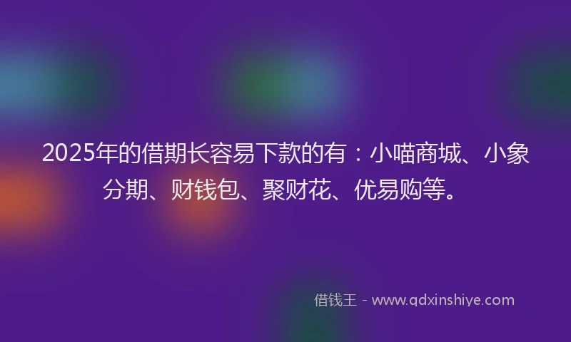 2025年的借期长容易下款的有：小喵商城、小象分期、财钱包、聚财花、优易购等。