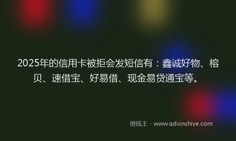 2025年的信用卡被拒会发短信有：鑫诚好物、榕贝、速借宝、好易借、现金易贷通宝等。