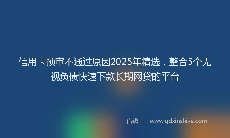信用卡预审不通过原因2025年精选，整合5个无视负债快速下款长期网贷的平台