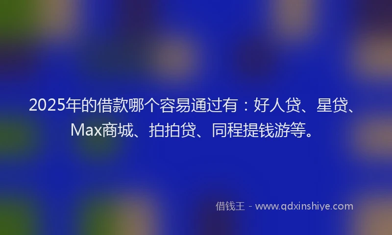 2025年的借款哪个容易通过有：好人贷、星贷、Max商城、拍拍贷、同程提钱游等。