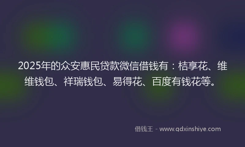 2025年的众安惠民贷款微信借钱有：桔享花、维维钱包、祥瑞钱包、易得花、百度有钱花等。