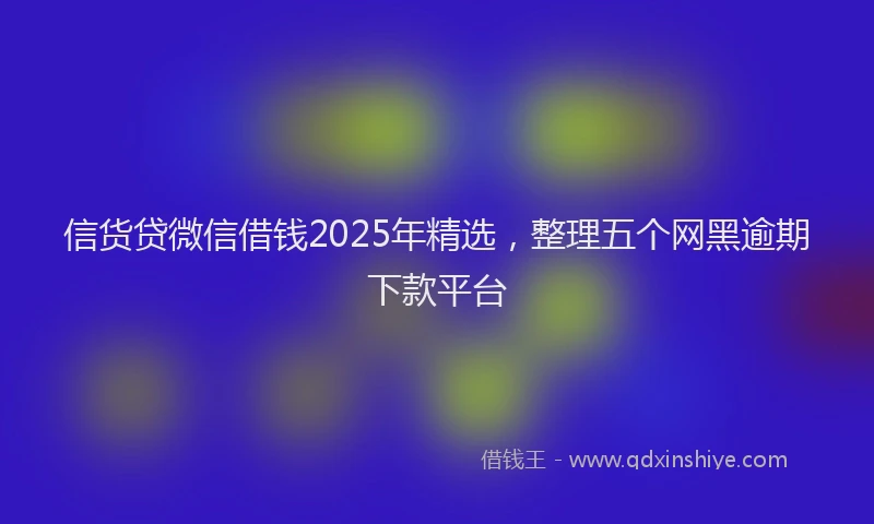 信货贷微信借钱2025年精选，整理五个网黑逾期下款平台