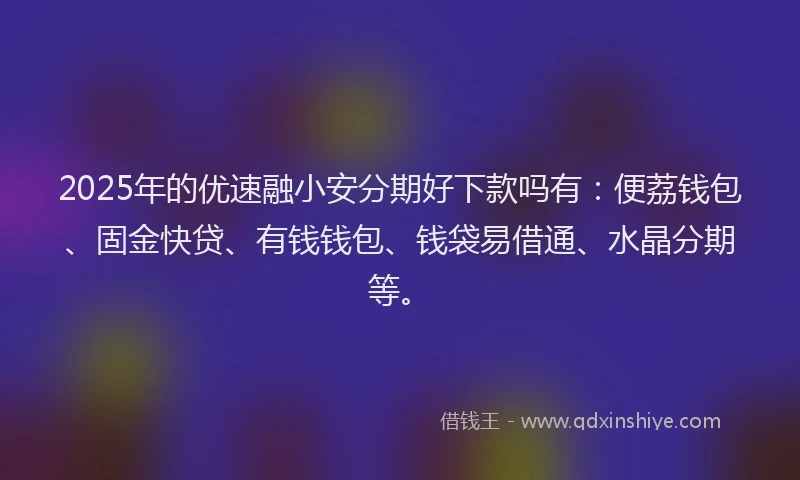 2025年的优速融小安分期好下款吗有：便荔钱包、固金快贷、有钱钱包、钱袋易借通、水晶分期等。