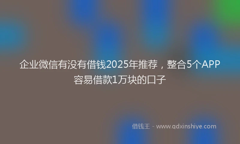 企业微信有没有借钱2025年推荐，整合5个APP容易借款1万块的口子