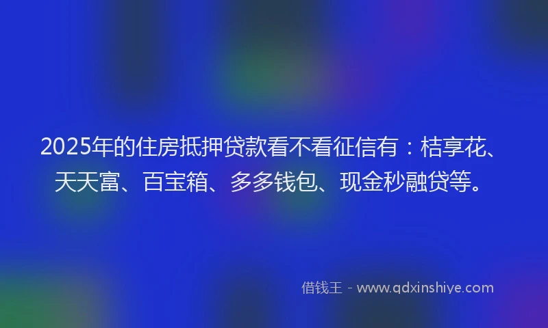 2025年的住房抵押贷款看不看征信有：桔享花、天天富、百宝箱、多多钱包、现金秒融贷等。